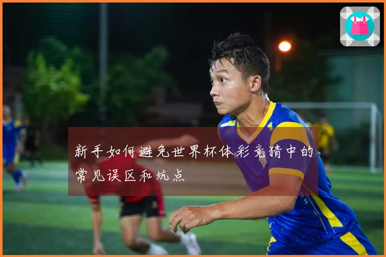 新手如何避免世界杯体彩竞猜中的常见误区和坑点